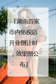湖南首家市内免税店开业倒计时，效果图公布