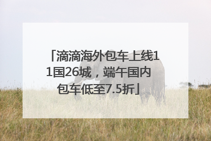 滴滴海外包车上线11国26城，端午国内包车低至7.5折