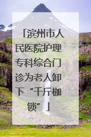 滨州市人民医院护理专科综合门诊为老人卸下“千斤枷锁”