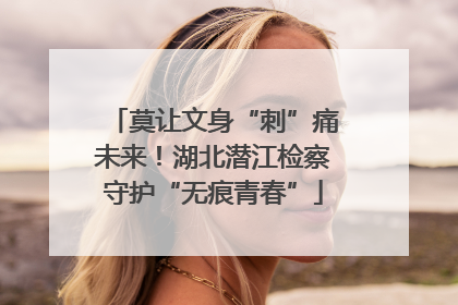 莫让文身“刺”痛未来！湖北潜江检察守护“无痕青春”
