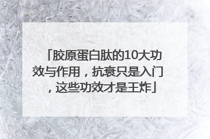 胶原蛋白肽的10大功效与作用，抗衰只是入门，这些功效才是王炸