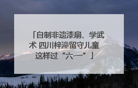 自制非遗漆扇、学武术 四川梓潼留守儿童这样过“六·一”