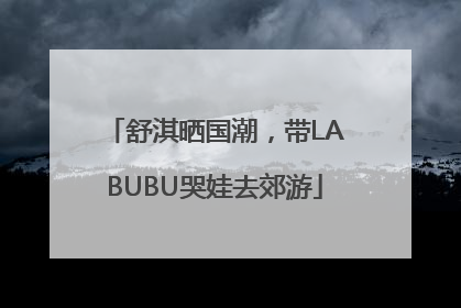 舒淇晒国潮，带LABUBU哭娃去郊游