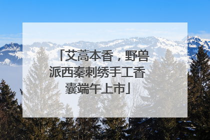 艾蒿本香，野兽派西秦刺绣手工香囊端午上市