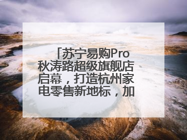 苏宁易购Pro秋涛路超级旗舰店启幕，打造杭州家电零售新地标，加速“大店攻略”全省布局