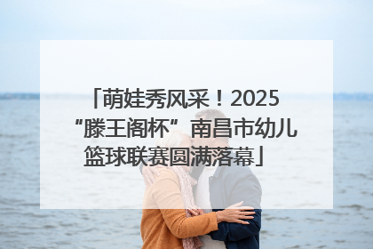 萌娃秀风采！2025“滕王阁杯”南昌市幼儿篮球联赛圆满落幕