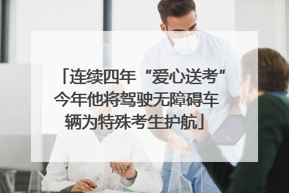 连续四年“爱心送考” 今年他将驾驶无障碍车辆为特殊考生护航
