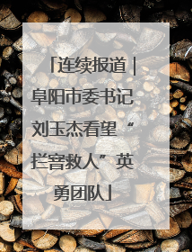 连续报道｜阜阳市委书记刘玉杰看望“拦窨救人”英勇团队