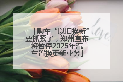 购车“以旧换新”要抓紧了，郑州宣布将暂停2025年汽车置换更新业务