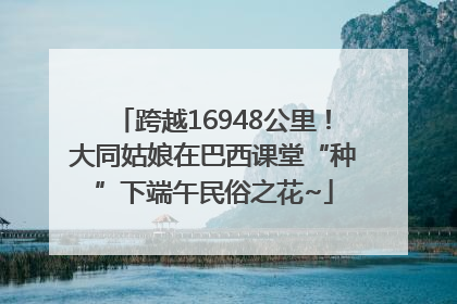 跨越16948公里！大同姑娘在巴西课堂“种”下端午民俗之花~