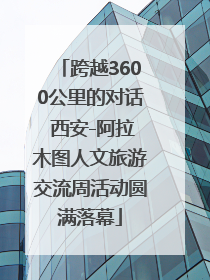 跨越3600公里的对话 西安-阿拉木图人文旅游交流周活动圆满落幕