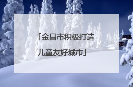 金昌市积极打造儿童友好城市