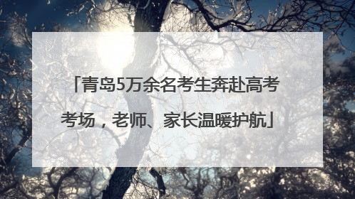 青岛5万余名考生奔赴高考考场，老师、家长温暖护航
