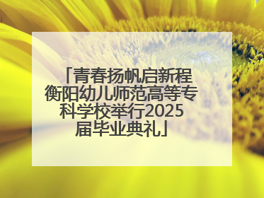 青春扬帆启新程 衡阳幼儿师范高等专科学校举行2025届毕业典礼