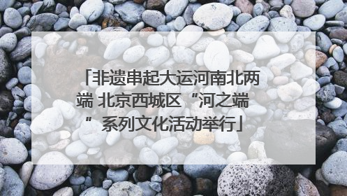 非遗串起大运河南北两端 北京西城区“河之端”系列文化活动举行