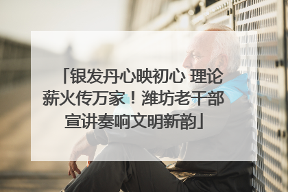 银发丹心映初心 理论薪火传万家！潍坊老干部宣讲奏响文明新韵
