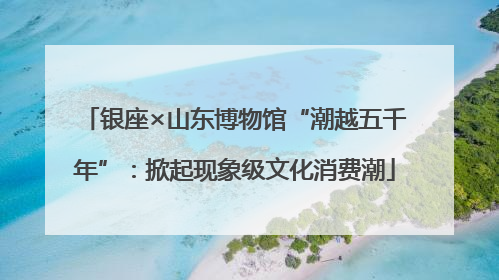 银座×山东博物馆“潮越五千年”：掀起现象级文化消费潮