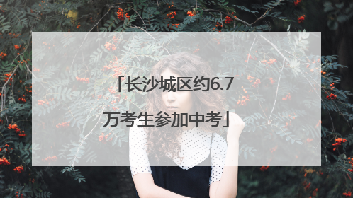 长沙城区约6.7万考生参加中考