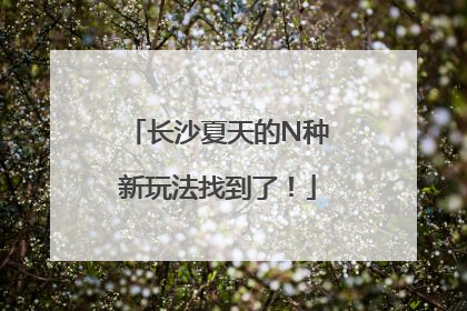 长沙夏天的N种新玩法找到了！