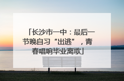 长沙市一中：最后一节晚自习“出逃”，青春唱响毕业离歌