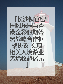 长沙铜官窑国风乐园与香港金彩假期签署战略合作框架协议 实现相关入境游业务增收超亿元