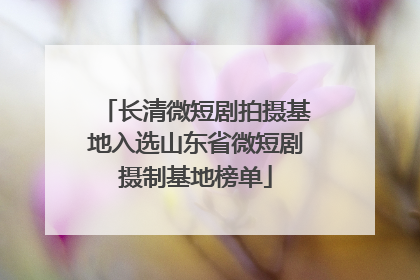 长清微短剧拍摄基地入选山东省微短剧摄制基地榜单