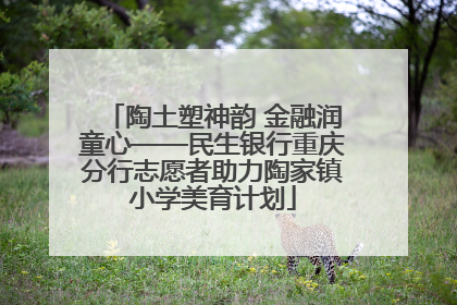 陶土塑神韵 金融润童心——民生银行重庆分行志愿者助力陶家镇小学美育计划