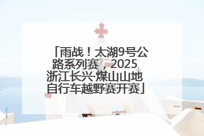 雨战！太湖9号公路系列赛，2025浙江长兴·煤山山地自行车越野赛开赛