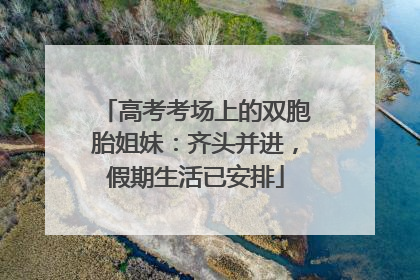 高考考场上的双胞胎姐妹：齐头并进，假期生活已安排