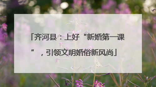 齐河县：上好“新婚第一课”，引领文明婚俗新风尚