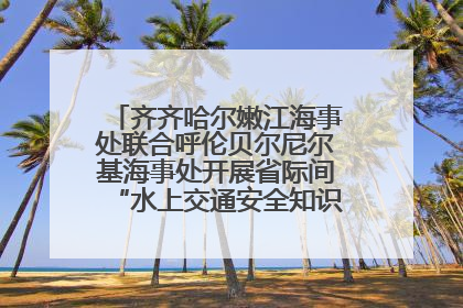 齐齐哈尔嫩江海事处联合呼伦贝尔尼尔基海事处开展省际间“水上交通安全知识进校园”活动