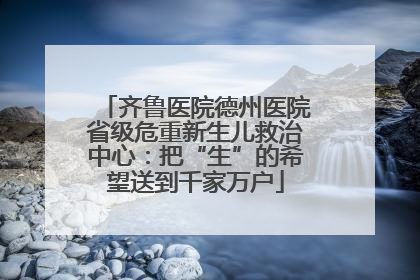 齐鲁医院德州医院省级危重新生儿救治中心：把“生”的希望送到千家万户