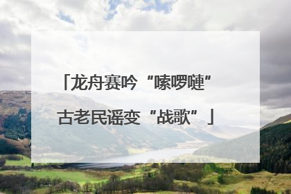 龙舟赛吟“嗦啰嗹” 古老民谣变“战歌”