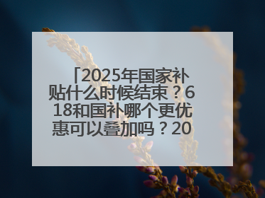 2025年国家补贴什么时候结束？618和国补哪个更优惠可以叠加吗？2025年国家补贴结束时间统一为12月31日