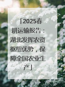 2025春耕运输报告：湖北发挥农资枢纽优势，保障全国农业生产
