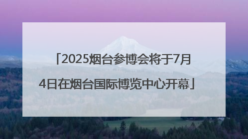 2025烟台参博会将于7月4日在烟台国际博览中心开幕