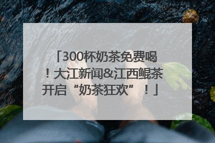 300杯奶茶免费喝！大江新闻&江西鲲茶开启“奶茶狂欢”！