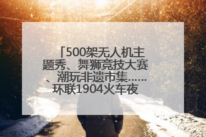 500架无人机主题秀、舞狮竞技大赛、潮玩非遗市集……环联1904火车夜市迎来两周年庆典