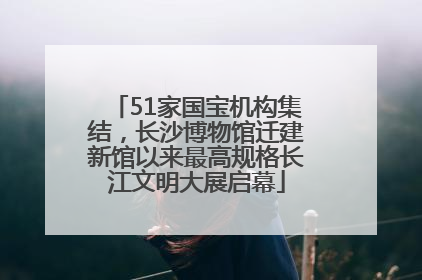 51家国宝机构集结，长沙博物馆迁建新馆以来最高规格长江文明大展启幕